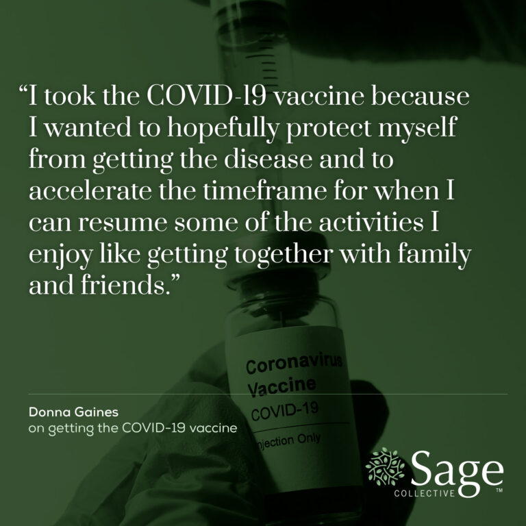 A quote on top of an image of a COVID-19 vaccine vial, with a green overlay and the Sage logo in the lower right corner. Text reads: "I took the COVID-19 vaccine because I wanted to hopefully protect myself from getting the disease and to accelerate the timeframe for when I can resume some of the activities I enjoy, like getting together with family and friends." Quote attribution below reads: "Donna Gaines, on getting the COVID-19 vaccine"